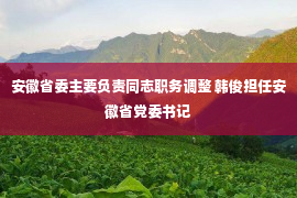 安徽省委主要负责同志职务调整 韩俊担任安徽省党委书记