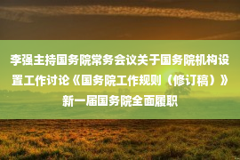 李强主持国务院常务会议关于国务院机构设置工作讨论《国务院工作规则（修订稿）》新一届国务院全面履职